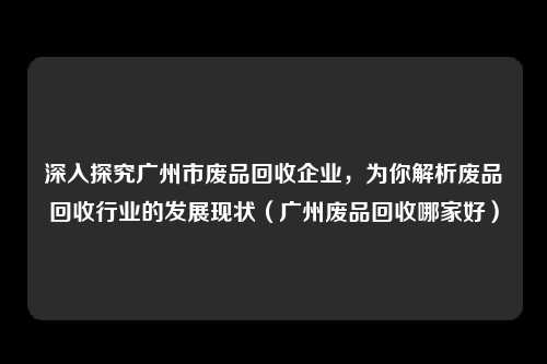 深入探究广州市废品回收企业，为你解析废品回收行业的发展现状（广州废品回收哪家好）