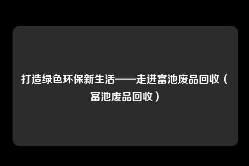 打造绿色环保新生活——走进富池废品回收（富池废品回收）