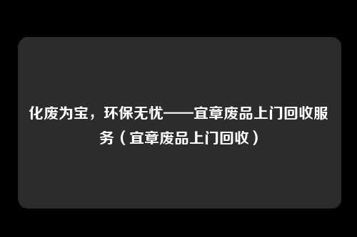 化废为宝，环保无忧——宜章废品上门回收服务（宜章废品上门回收）