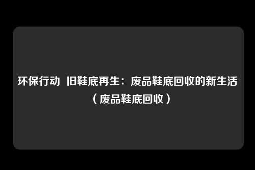 环保行动  旧鞋底再生：废品鞋底回收的新生活（废品鞋底回收）