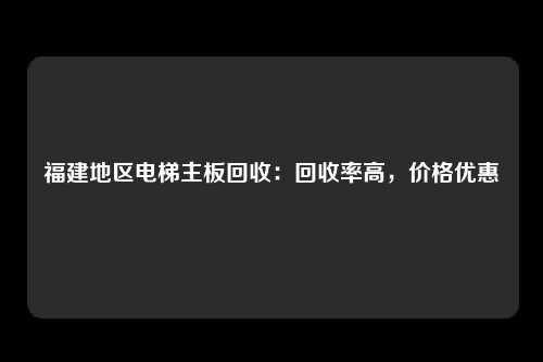 福建地区电梯主板回收：回收率高，价格优惠