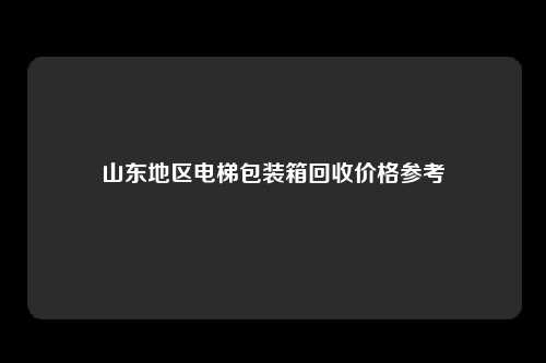 山东地区电梯包装箱回收价格参考