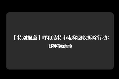 【特别报道】呼和浩特市电梯回收拆除行动：旧楼换新颜