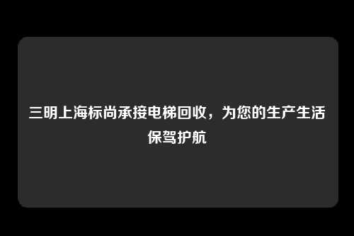 三明上海标尚承接电梯回收，为您的生产生活保驾护航