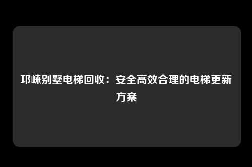 邛崃别墅电梯回收：安全高效合理的电梯更新方案