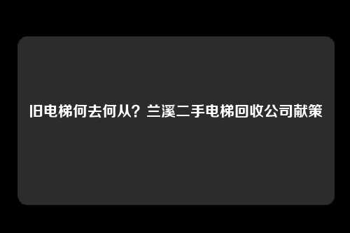 旧电梯何去何从？兰溪二手电梯回收公司献策
