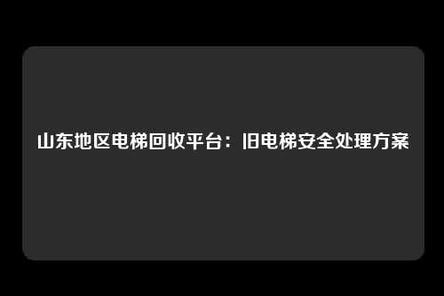 山东地区电梯回收平台：旧电梯安全处理方案