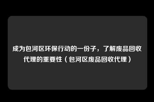 成为包河区环保行动的一份子，了解废品回收代理的重要性（包河区废品回收代理）