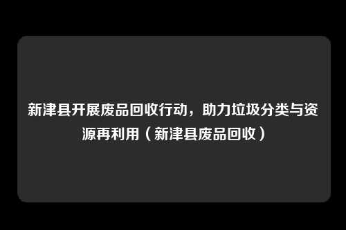 新津县开展废品回收行动，助力垃圾分类与资源再利用（新津县废品回收）
