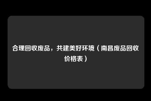 合理回收废品，共建美好环境（南昌废品回收价格表）