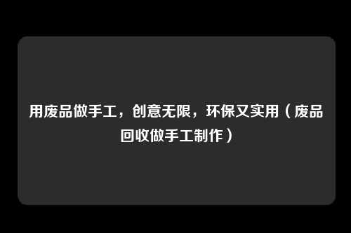 用废品做手工，创意无限，环保又实用（废品回收做手工制作）