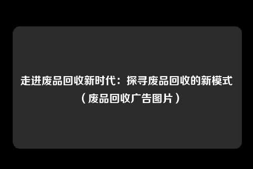 走进废品回收新时代：探寻废品回收的新模式（废品回收广告图片）