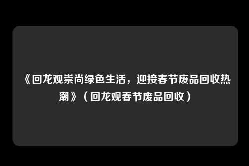 《回龙观崇尚绿色生活，迎接春节废品回收热潮》（回龙观春节废品回收）