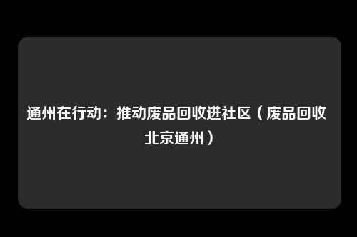通州在行动：推动废品回收进社区（废品回收 北京通州）