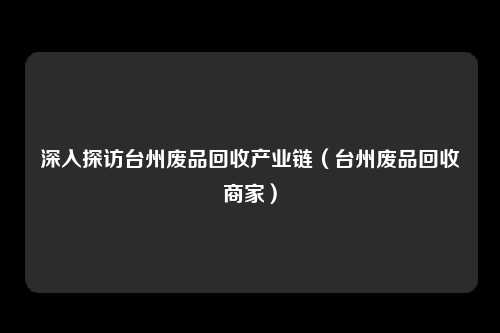 深入探访台州废品回收产业链（台州废品回收商家）