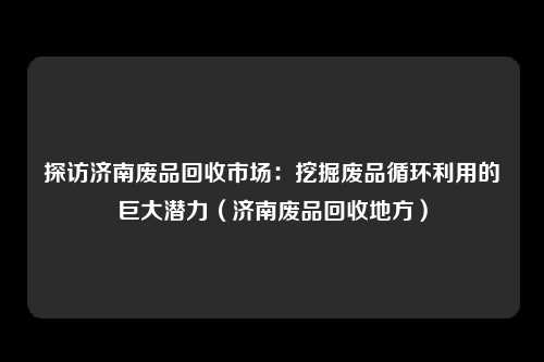 探访济南废品回收市场：挖掘废品循环利用的巨大潜力（济南废品回收地方）
