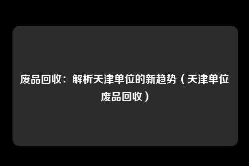 废品回收:解析天津单位的新趋势(天津单位废品回收)
