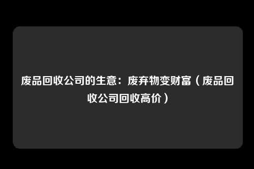 废品回收公司的生意：废弃物变财富（废品回收公司回收高价）