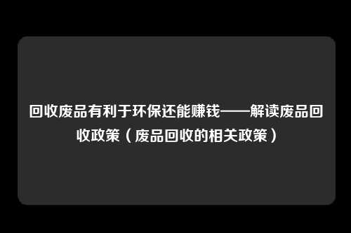 回收废品有利于环保还能赚钱——解读废品回收政策（废品回收的相关政策）