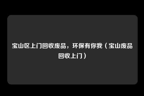 宝山区上门回收废品，环保有你我（宝山废品回收上门）