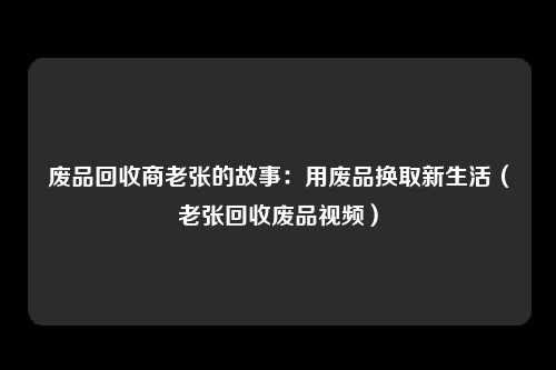 废品回收商老张的故事：用废品换取新生活（老张回收废品视频）