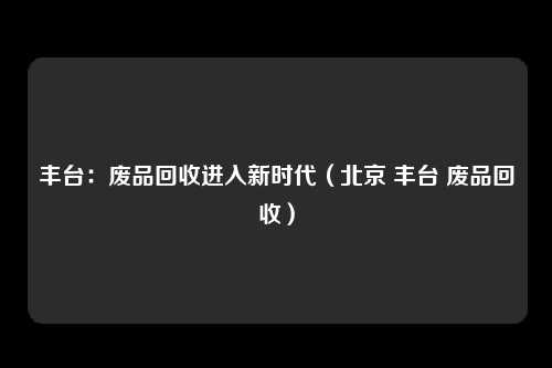 丰台：废品回收进入新时代（北京 丰台 废品回收）