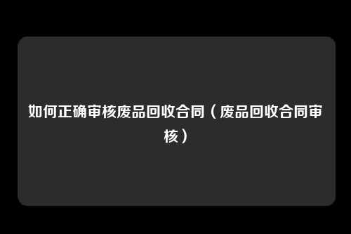 如何正确审核废品回收合同（废品回收合同审核）