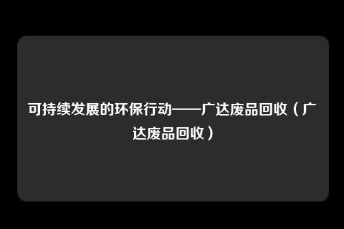 可持续发展的环保行动——广达废品回收（广达废品回收）