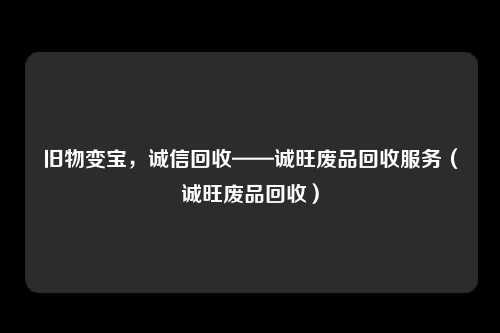 旧物变宝，诚信回收——诚旺废品回收服务（诚旺废品回收）