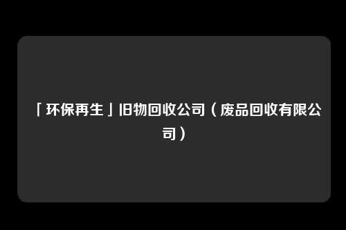 「环保再生」旧物回收公司（废品回收有限公司）