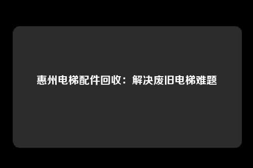 惠州电梯配件回收：解决废旧电梯难题