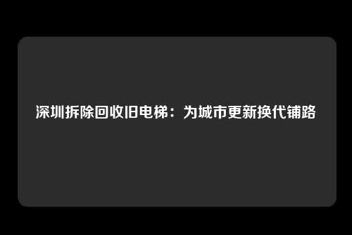深圳拆除回收旧电梯：为城市更新换代铺路