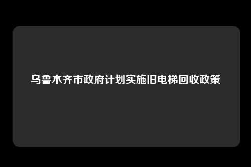 乌鲁木齐市政府计划实施旧电梯回收政策