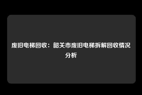 废旧电梯回收：韶关市废旧电梯拆解回收情况分析