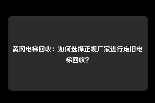 黄冈电梯回收:如何选择正规厂家进行废旧电梯回收?