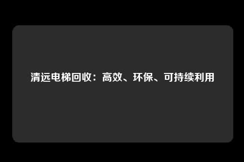 清远电梯回收：高效、环保、可持续利用