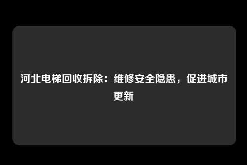河北电梯回收拆除：维修安全隐患，促进城市更新