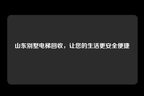 山东别墅电梯回收，让您的生活更安全便捷
