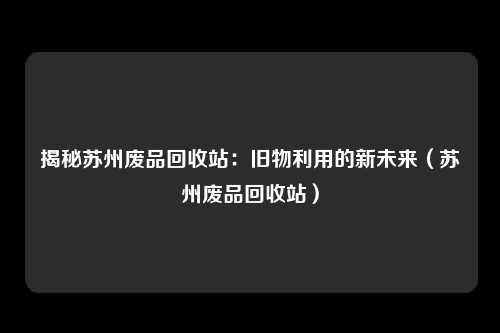 揭秘苏州废品回收站：旧物利用的新未来（苏州废品回收站）