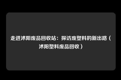 走进沭阳废品回收站：探访废塑料的新出路（沭阳塑料废品回收）