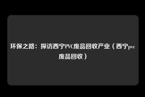 环保之路：探访西宁PVC废品回收产业（西宁pvc废品回收）