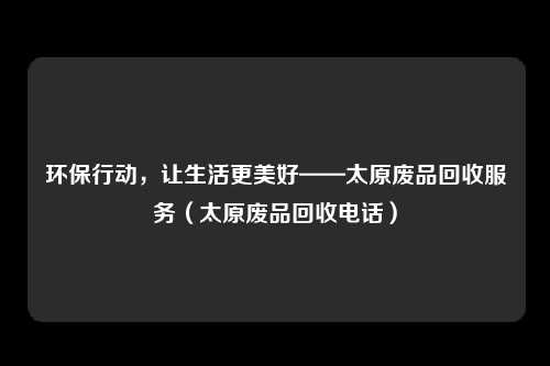环保行动，让生活更美好——太原废品回收服务（太原废品回收电话）