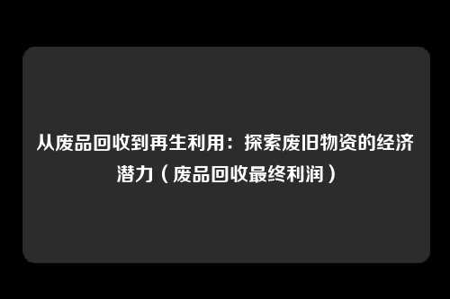 从废品回收到再生利用：探索废旧物资的经济潜力（废品回收最终利润）