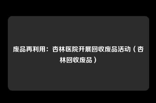 废品再利用：杏林医院开展回收废品活动（杏林回收废品）
