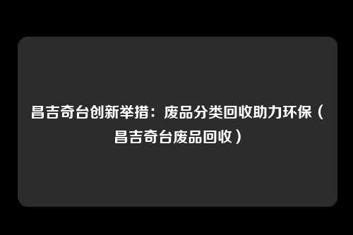 昌吉奇台创新举措：废品分类回收助力环保（昌吉奇台废品回收）