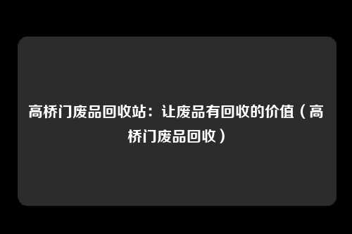 高桥门废品回收站：让废品有回收的价值（高桥门废品回收）