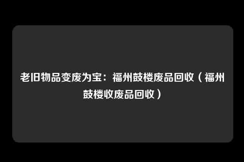 老旧物品变废为宝：福州鼓楼废品回收（福州鼓楼收废品回收）