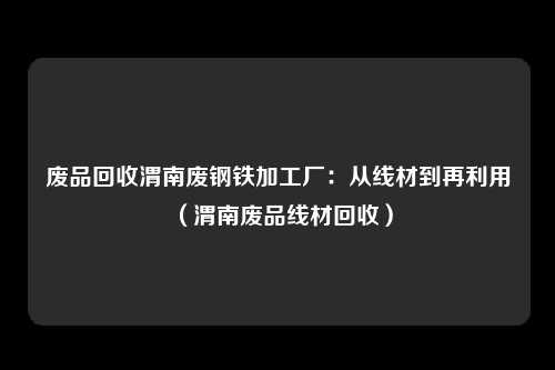 废品回收渭南废钢铁加工厂：从线材到再利用（渭南废品线材回收）
