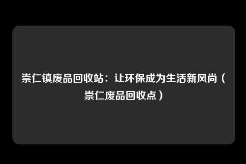崇仁镇废品回收站：让环保成为生活新风尚（崇仁废品回收点）