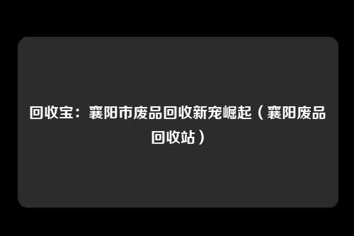 回收宝：襄阳市废品回收新宠崛起（襄阳废品回收站）